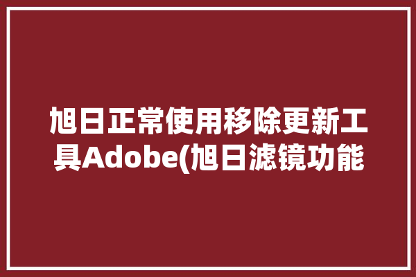 旭日正常使用移除更新工具Adobe(旭日滤镜功能移除更新)「旭日系统」