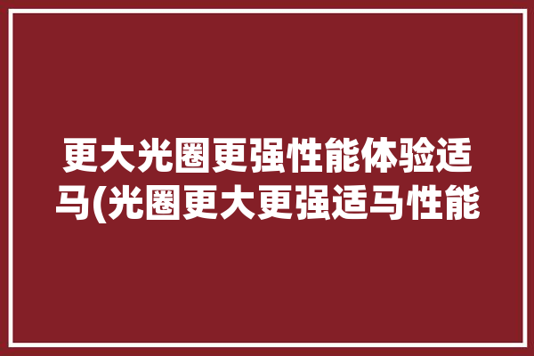 更大光圈更强性能体验适马(光圈更大更强适马性能)「适马大光圈镜头推荐」