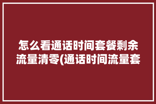 怎么看通话时间套餐剩余流量清零(通话时间流量套餐用户运营商)