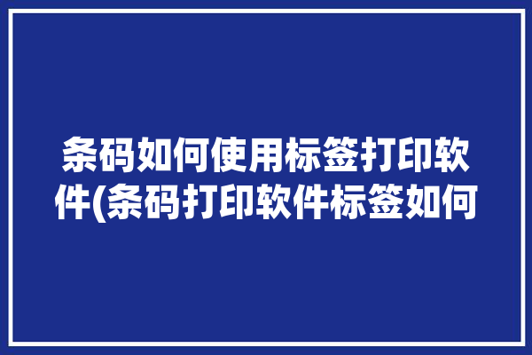 条码如何使用标签打印软件(条码打印软件标签如何使用)「条码标签打印软件使用方法」