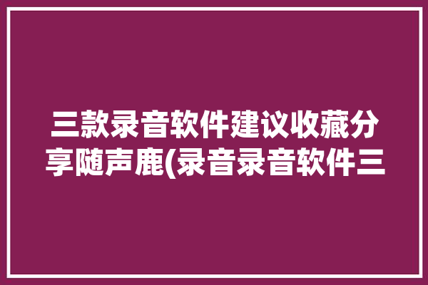 三款录音软件建议收藏分享随声鹿(录音录音软件三款收藏建议)「随身录音宝app」