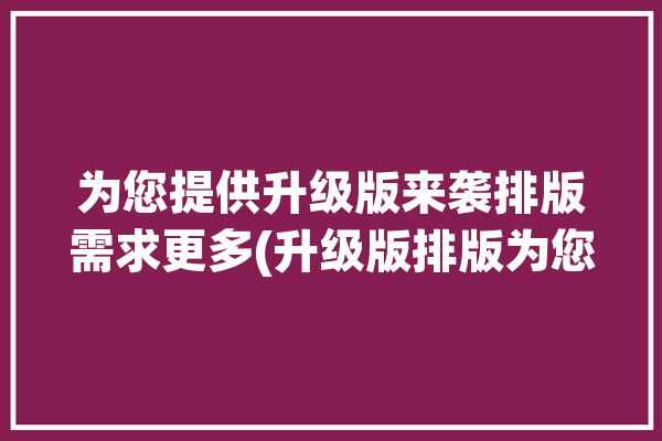 为您提供升级版来袭排版需求更多(升级版排版为您提供来袭需求)