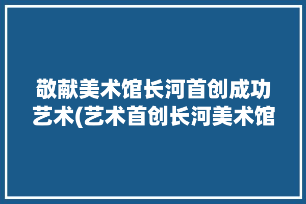 敬献美术馆长河首创成功艺术(艺术首创长河美术馆敬献)