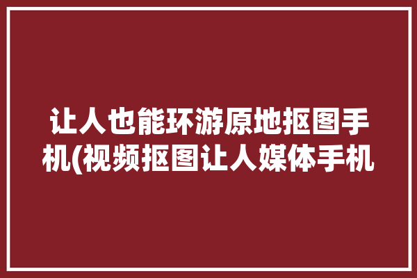 让人也能环游原地抠图手机(视频抠图让人媒体手机)「抠图原图素材」