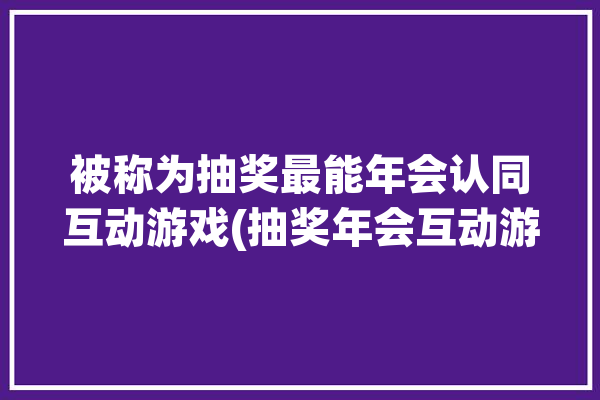 被称为抽奖最能年会认同互动游戏(抽奖年会互动游戏被称为最能)