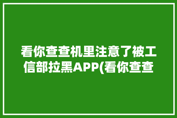 看你查查机里注意了被工信部拉黑APP(看你查查机里赶紧注意了)「你查我手机」