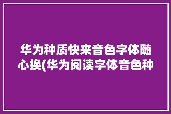 华为种质快来音色字体随心换(华为阅读字体音色种质)「华为阅读 字体」