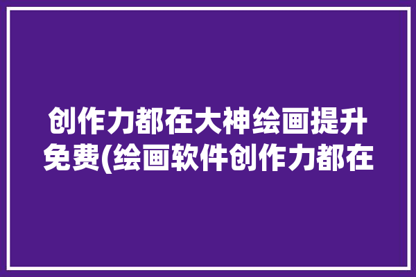 创作力都在大神绘画提升免费(绘画软件创作力都在免费)「创作力到55用了多久」