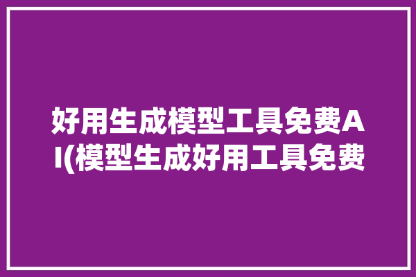 好用生成模型工具免费AI(模型生成好用工具免费)「模型生成软件」