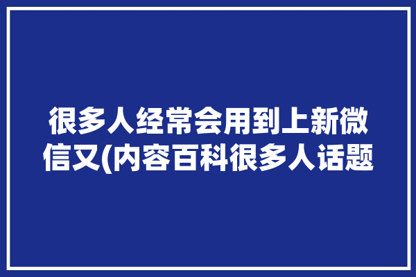 很多人经常会用到上新微信又(内容百科很多人话题经常会)「越来越多的人开始使用微信」