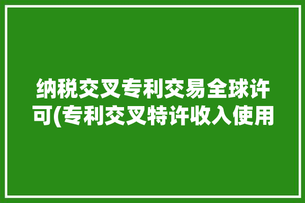 纳税交叉专利交易全球许可(专利交叉特许收入使用权)「专利交叉许可是什么」