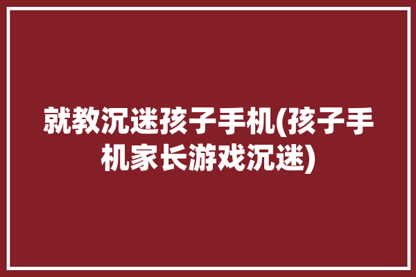 就教沉迷孩子手机(孩子手机家长游戏沉迷)「沉迷手机的孩子怎么管」