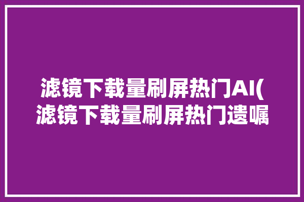 滤镜下载量刷屏热门AI(滤镜下载量刷屏热门遗嘱)「滤镜 下载」