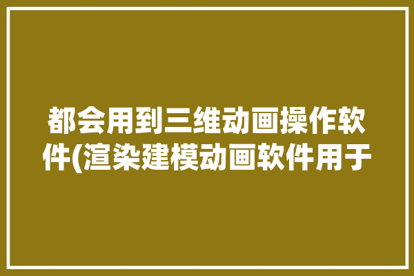 都会用到三维动画操作软件(渲染建模动画软件用于)「三维动画渲染和制作软件」