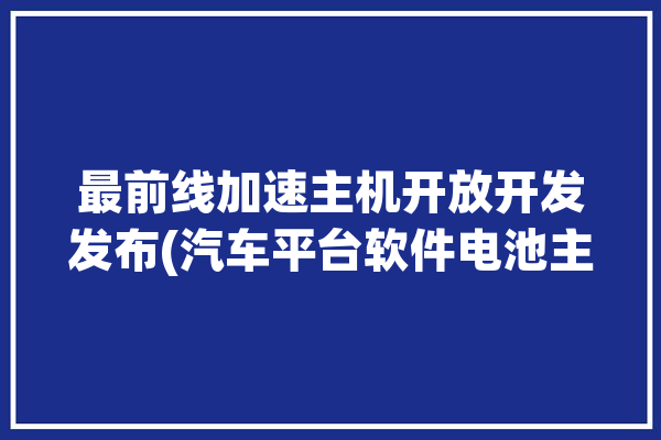 最前线加速主机开放开发发布(汽车平台软件电池主机)