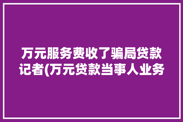 万元服务费收了骗局贷款记者(万元贷款当事人业务员银行)「收取服务费的贷款可靠吗?」