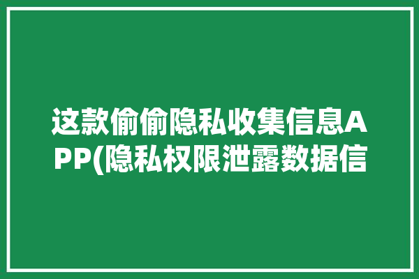 这款偷偷隐私收集信息APP(隐私权限泄露数据信息)「app收集个人隐私」