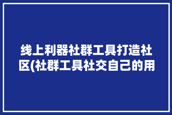 线上利器社群工具打造社区(社群工具社交自己的用户)「线上社群怎么做」