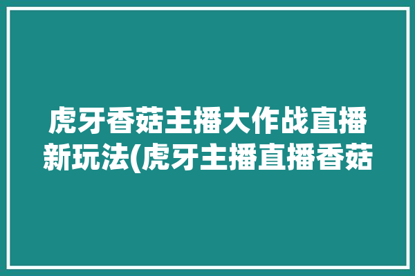 虎牙香菇主播大作战直播新玩法(虎牙主播直播香菇大作战)「虎牙蘑菇」