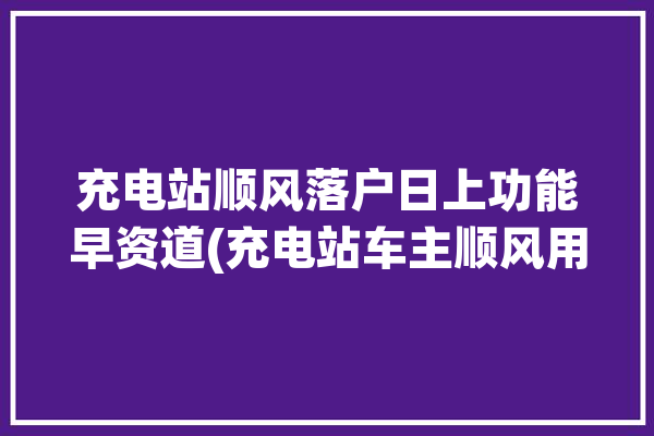 充电站顺风落户日上功能早资道(充电站车主顺风用户功能)「顺丰充电桩安装」