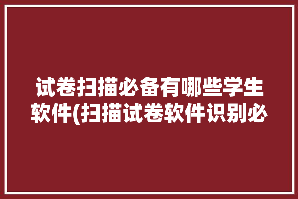 试卷扫描必备有哪些学生软件(扫描试卷软件识别必备)「试卷扫描软件下载」