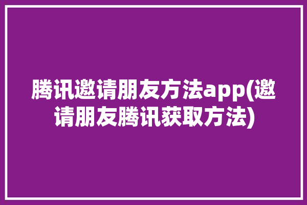 腾讯邀请朋友方法app(邀请朋友腾讯获取方法)「腾讯怎么邀请好友」