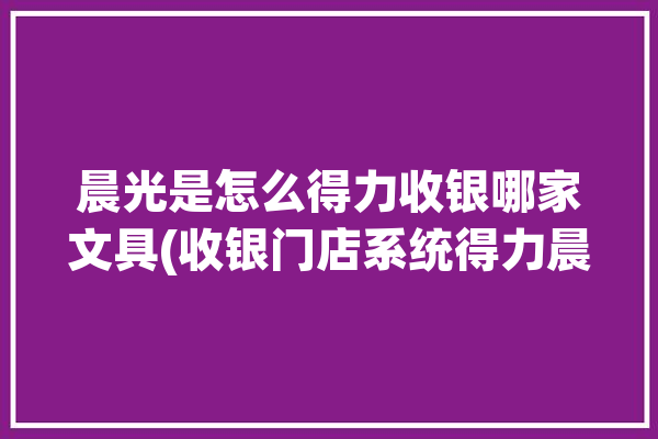 晨光是怎么得力收银哪家文具(收银门店系统得力晨光)「晨光文具得力文具哪家好」