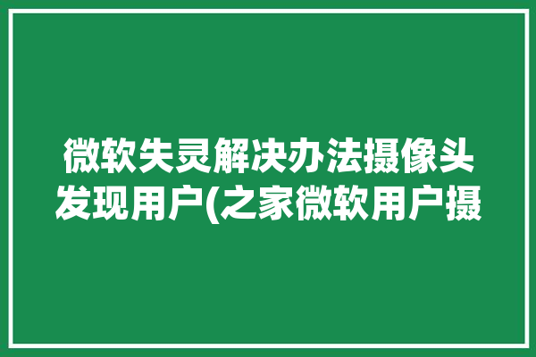 微软失灵解决办法摄像头发现用户(之家微软用户摄像头解决办法)