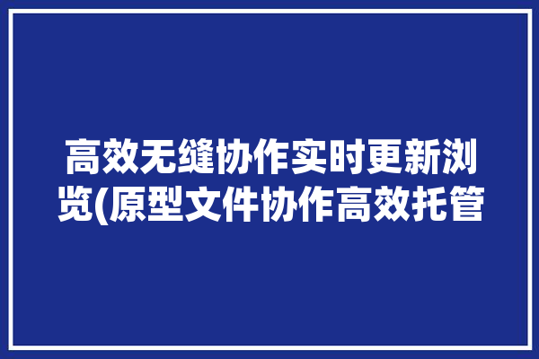 高效无缝协作实时更新浏览(原型文件协作高效托管)「原型协同工具」