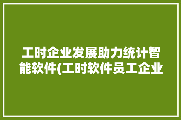 工时企业发展助力统计智能软件(工时软件员工企业发展管理人员)