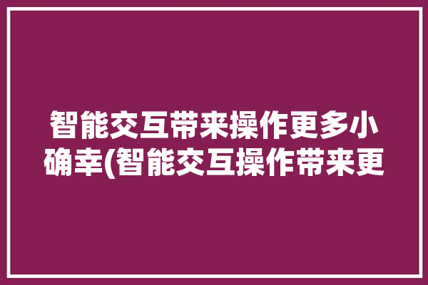 智能交互带来操作更多小确幸(智能交互操作带来更多)「智能交互是什么意思」