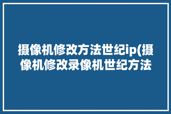 摄像机修改方法世纪ip(摄像机修改录像机世纪方法)「中维世纪录像机改ip」