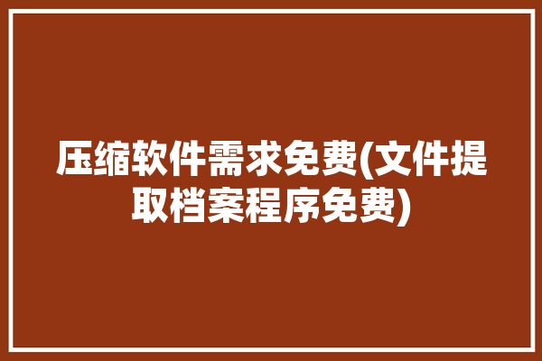 压缩软件需求免费(文件提取档案程序免费)「压缩文件免费的软件」