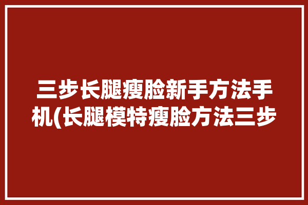 三步长腿瘦脸新手方法手机(长腿模特瘦脸方法三步)「瘦脸长腿相机」