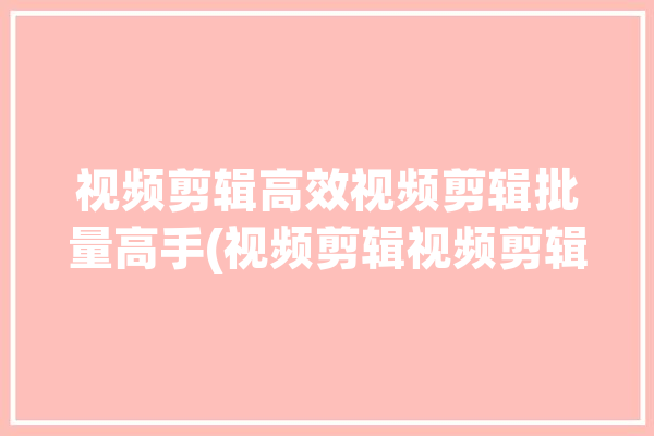 视频剪辑高效视频剪辑批量高手(视频剪辑视频剪辑高效批量)「视频批量剪辑软件」