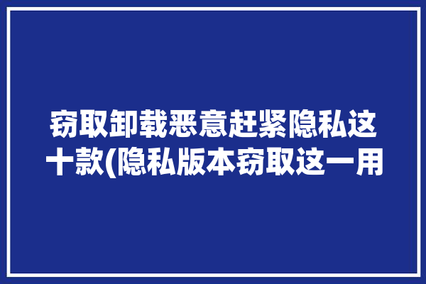 窃取卸载恶意赶紧隐私这十款(隐私版本窃取这一用户)「窃取隐私的软件」