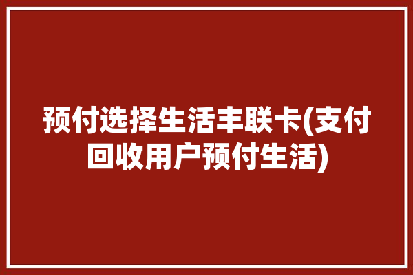 预付选择生活丰联卡(支付回收用户预付生活)「丰联打卡领礼品是真的吗」