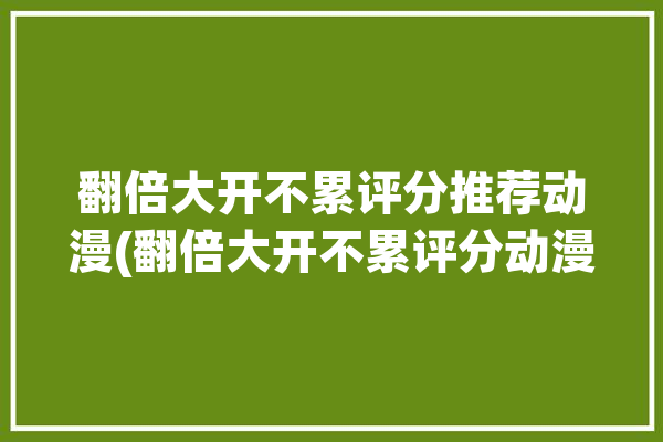 翻倍大开不累评分推荐动漫(翻倍大开不累评分动漫)「翻倍 翻番」