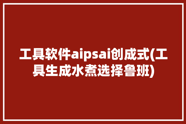 工具软件aipsai创成式(工具生成水煮选择鲁班)