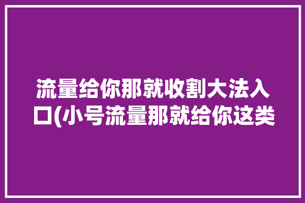 流量给你那就收割大法入口(小号流量那就给你这类)「流量给我吧」