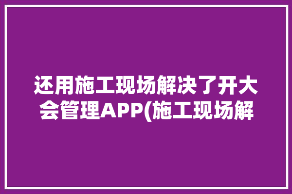 还用施工现场解决了开大会管理APP(施工现场解决管理还用解决了)「施工现场解决问题」