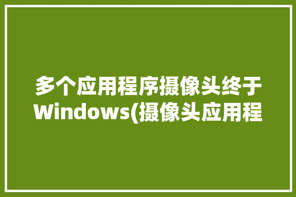 多个应用程序摄像头终于Windows(摄像头应用程序多个微软相机)「多个摄像头软件」