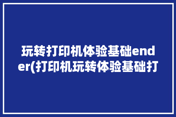 玩转打印机体验基础ender(打印机玩转体验基础打印)「ender打印机说明书」