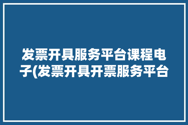 发票开具服务平台课程电子(发票开具开票服务平台电子)「开发票教学」