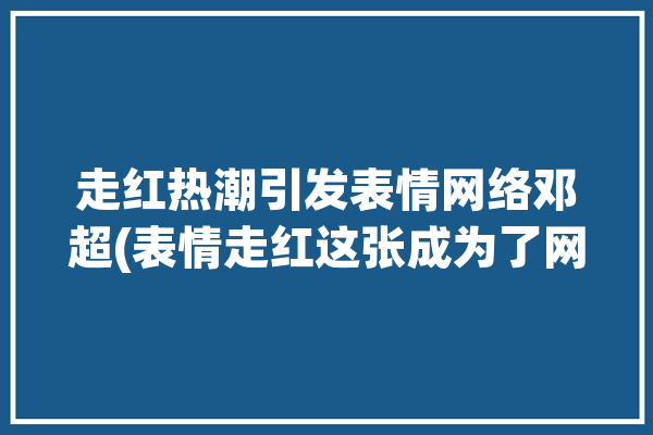 走红热潮引发表情网络邓超(表情走红这张成为了网络)「表情包邓超」