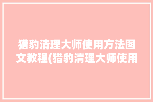 猎豹清理大师使用方法图文教程(猎豹清理大师使用方法图文)「猎豹清理大师有什么作用」