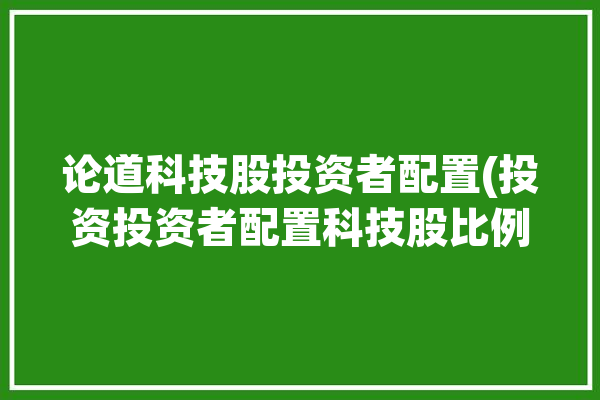 论道科技股投资者配置(投资投资者配置科技股比例)「科技股投资逻辑」