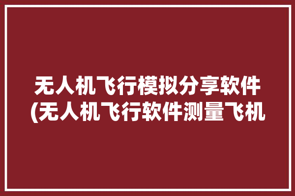 无人机飞行模拟分享软件(无人机飞行软件测量飞机)「无人机飞行模拟app」