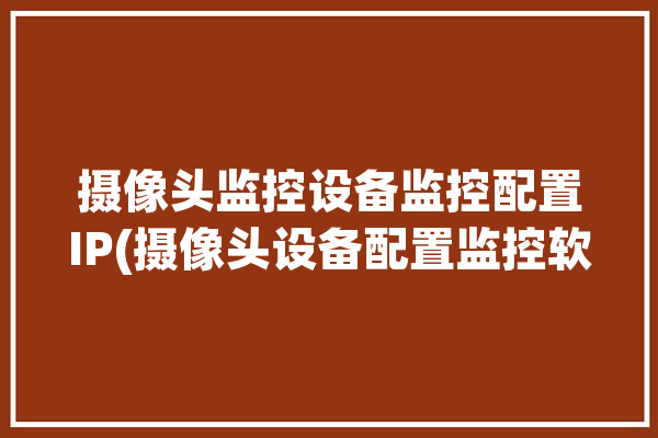 摄像头监控设备监控配置IP(摄像头设备配置监控软件)「监控摄像头如何配置ip」