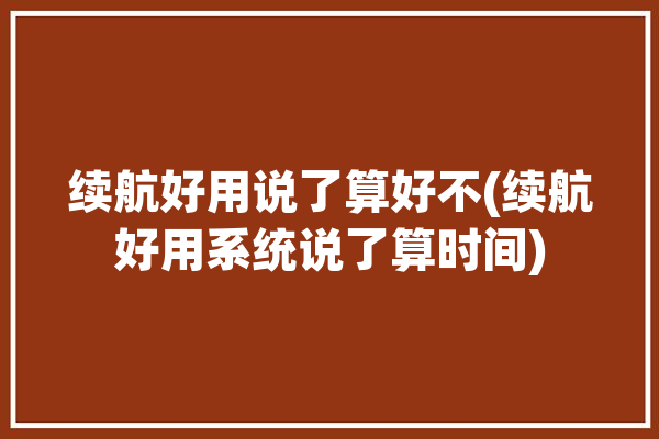 续航好用说了算好不(续航好用系统说了算时间)「续航准吗」